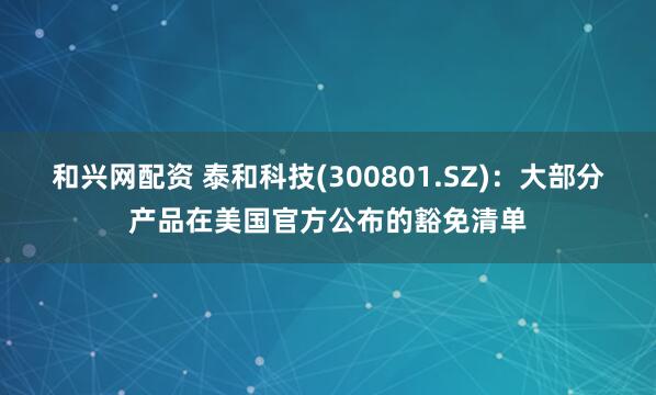和兴网配资 泰和科技(300801.SZ)：大部分产品在美国官方公布的豁免清单