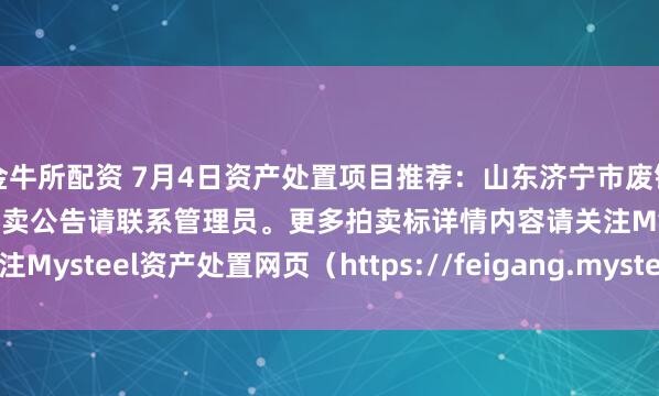 金牛所配资 7月4日资产处置项目推荐：山东济宁市废钢、废焊丝盘等物资拍卖，拍卖公告请联系管理员。更多拍卖标详情内容请关注Mysteel资产处置网页（https://feigang.mysteel.com/zccz/）