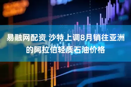 易融网配资 沙特上调8月销往亚洲的阿拉伯轻质石油价格