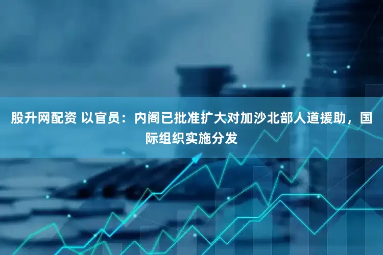 股升网配资 以官员：内阁已批准扩大对加沙北部人道援助，国际组织实施分发