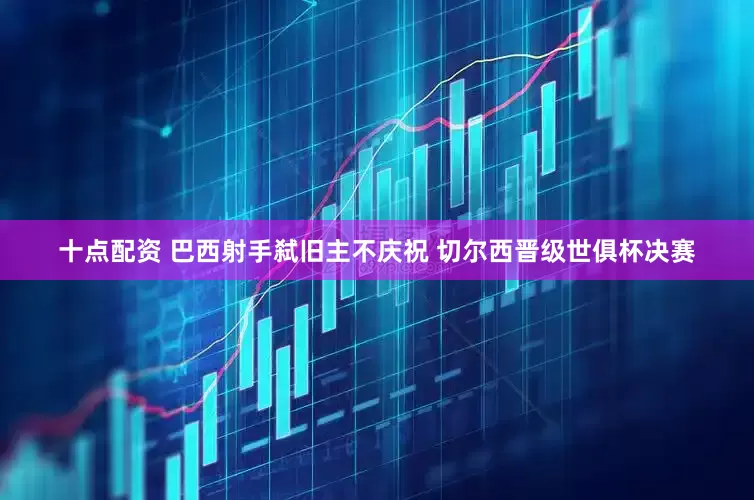 十点配资 巴西射手弑旧主不庆祝 切尔西晋级世俱杯决赛