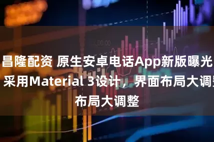昌隆配资 原生安卓电话App新版曝光：采用Material 3设计，界面布局大调整
