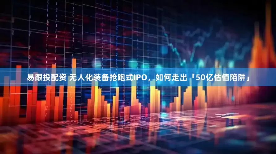 易跟投配资 无人化装备抢跑式IPO，如何走出「50亿估值陷阱」
