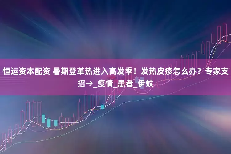 恒运资本配资 暑期登革热进入高发季！发热皮疹怎么办？专家支招→_疫情_患者_伊蚊