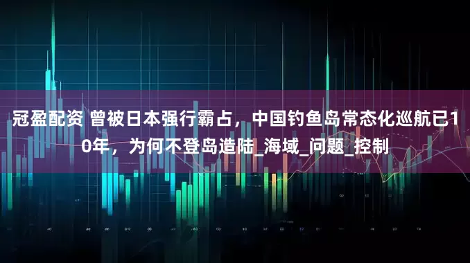 冠盈配资 曾被日本强行霸占，中国钓鱼岛常态化巡航已10年，为何不登岛造陆_海域_问题_控制