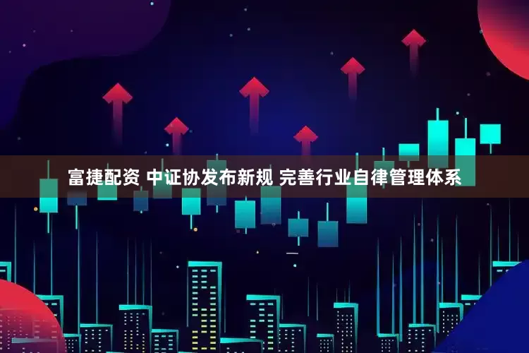 富捷配资 中证协发布新规 完善行业自律管理体系