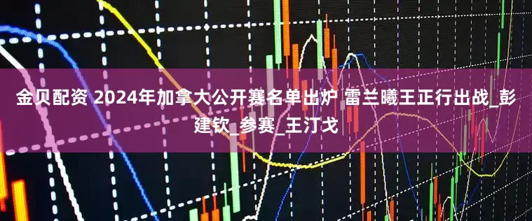 金贝配资 2024年加拿大公开赛名单出炉 雷兰曦王正行出战_彭建钦_参赛_王汀戈
