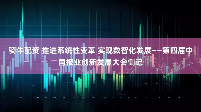 骑牛配资 推进系统性变革 实现数智化发展——第四届中国报业创新发展大会侧记