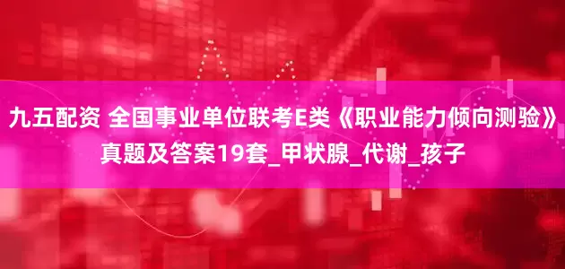 九五配资 全国事业单位联考E类《职业能力倾向测验》真题及答案19套_甲状腺_代谢_孩子