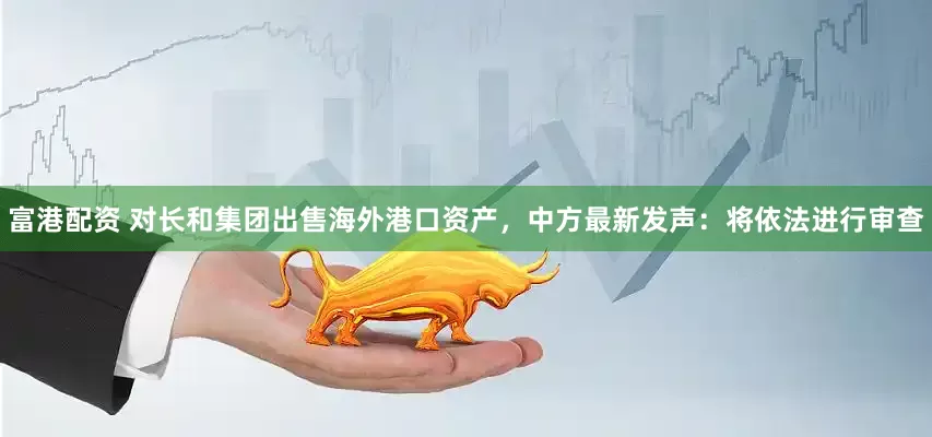 富港配资 对长和集团出售海外港口资产，中方最新发声：将依法进行审查