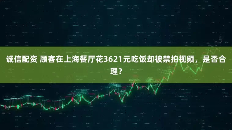 诚信配资 顾客在上海餐厅花3621元吃饭却被禁拍视频，是否合理？