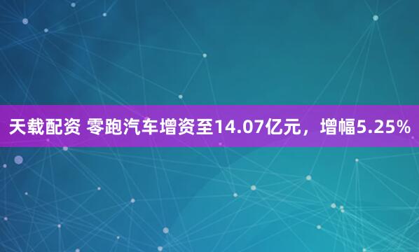 天载配资 零跑汽车增资至14.07亿元，增幅5.25%