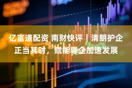 亿富道配资 南财快评｜清朗护企正当其时，赋能粤企加速发展