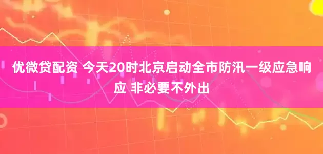 优微贷配资 今天20时北京启动全市防汛一级应急响应 非必要不外出