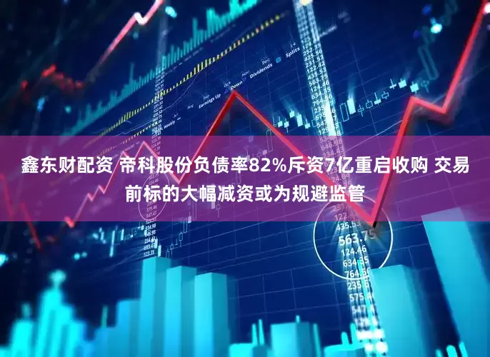 鑫东财配资 帝科股份负债率82%斥资7亿重启收购 交易前标的大幅减资或为规避监管
