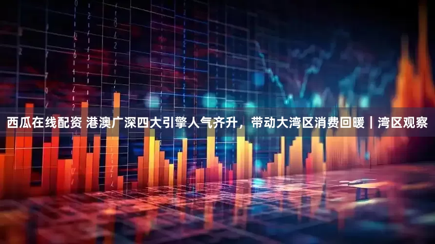 西瓜在线配资 港澳广深四大引擎人气齐升，带动大湾区消费回暖｜湾区观察