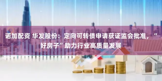 诺加配资 华发股份：定向可转债申请获证监会批准，“好房子”助力行业高质量发展