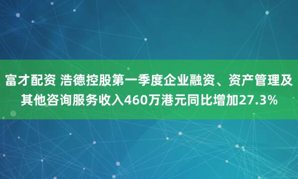 富才配资 浩德控股第一季度企业融资、资产管理及其他咨询服务收入460万港元同比增加27.3%