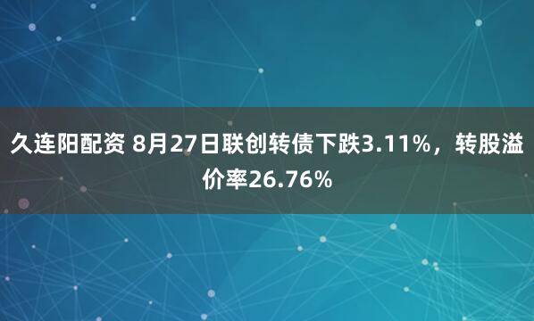 久连阳配资 8月27日联创转债下跌3.11%，转股溢价率26.76%