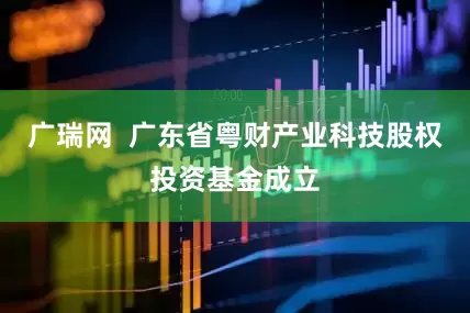 广瑞网  广东省粤财产业科技股权投资基金成立