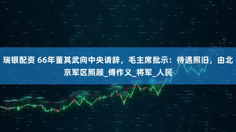 瑞银配资 66年董其武向中央请辞，毛主席批示：待遇照旧，由北京军区照顾_傅作义_将军_人民