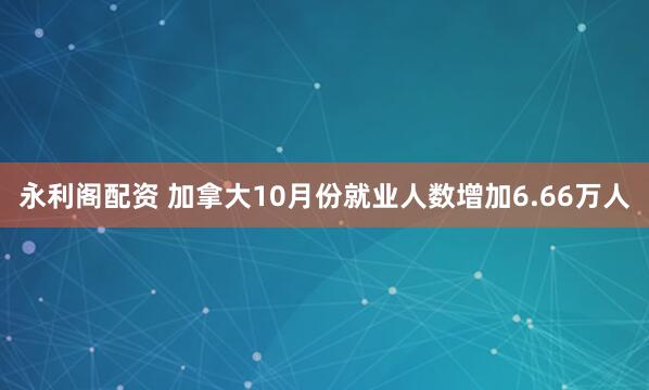 永利阁配资 加拿大10月份就业人数增加6.66万人