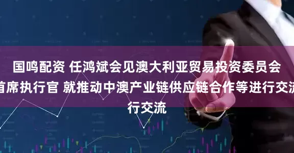 国鸣配资 任鸿斌会见澳大利亚贸易投资委员会首席执行官 就推动中澳产业链供应链合作等进行交流
