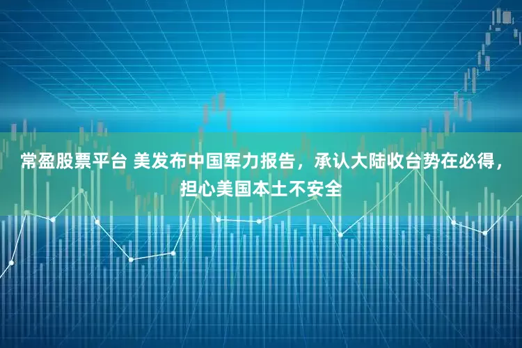 常盈股票平台 美发布中国军力报告，承认大陆收台势在必得，担心美国本土不安全
