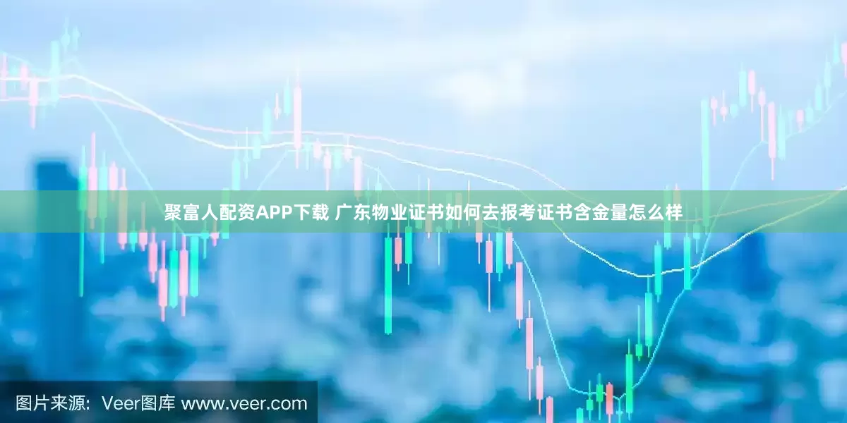 聚富人配资APP下载 广东物业证书如何去报考证书含金量怎么样