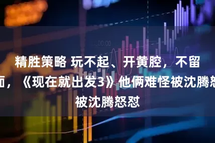精胜策略 玩不起、开黄腔，不留情面，《现在就出发3》他俩难怪被沈腾怒怼