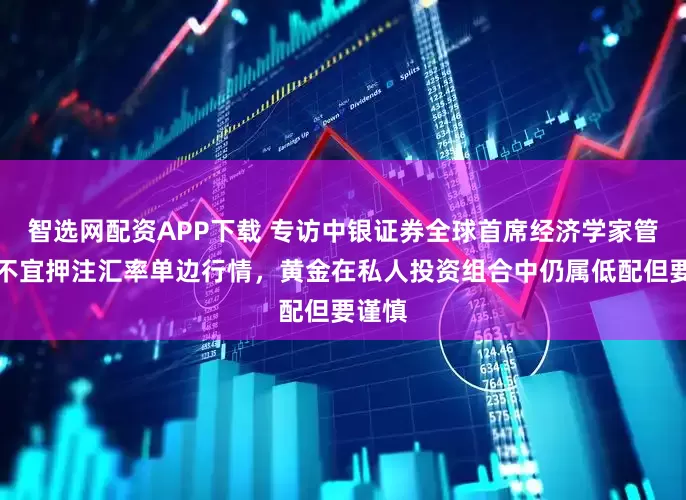 智选网配资APP下载 专访中银证券全球首席经济学家管涛：不宜押注汇率单边行情，黄金在私人投资组合中仍属低配但要谨慎