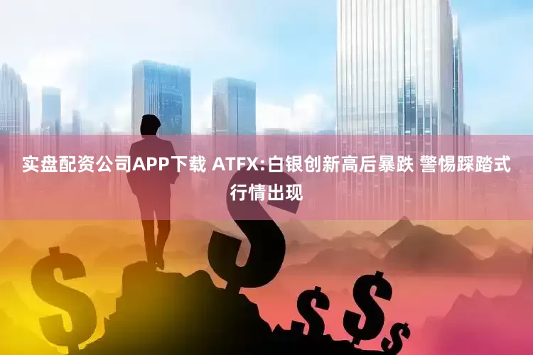 实盘配资公司APP下载 ATFX:白银创新高后暴跌 警惕踩踏式行情出现