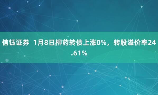 信钰证券  1月8日柳药转债上涨0%，转股溢价率24.61%