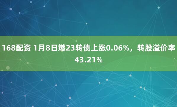168配资 1月8日燃23转债上涨0.06%,转股溢价率43.21%