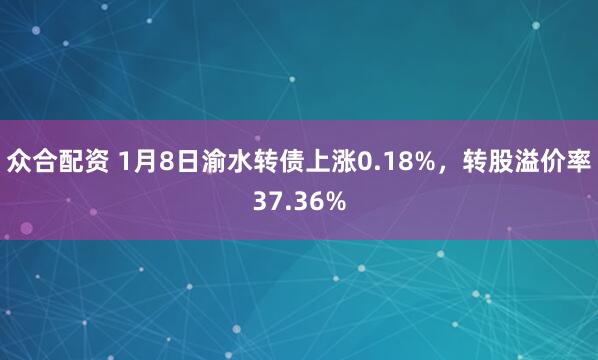 众合配资 1月8日渝水转债上涨0.18%，转股溢价率37.36%