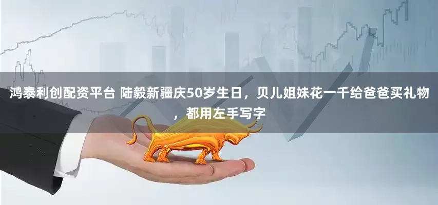 鸿泰利创配资平台 陆毅新疆庆50岁生日，贝儿姐妹花一千给爸爸买礼物，都用左手写字