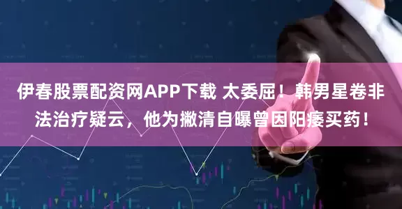 伊春股票配资网APP下载 太委屈！韩男星卷非法治疗疑云，他为撇清自曝曾因阳痿买药！