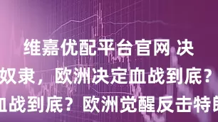 维嘉优配平台官网 决不当美国奴隶，欧洲决定血战到底？欧洲觉醒反击特朗普