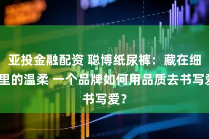 亚投金融配资 聪博纸尿裤：藏在细节里的温柔 一个品牌如何用品质去书写爱？