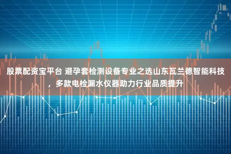 股票配资宝平台 避孕套检测设备专业之选山东瓦兰德智能科技，多款电检漏水仪器助力行业品质提升