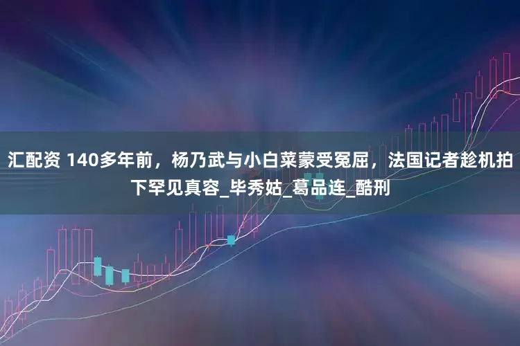汇配资 140多年前，杨乃武与小白菜蒙受冤屈，法国记者趁机拍下罕见真容_毕秀姑_葛品连_酷刑