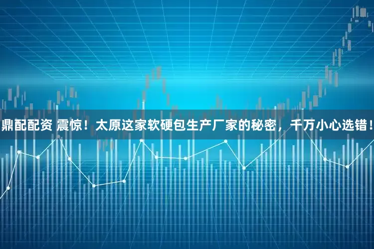 鼎配配资 震惊！太原这家软硬包生产厂家的秘密，千万小心选错！