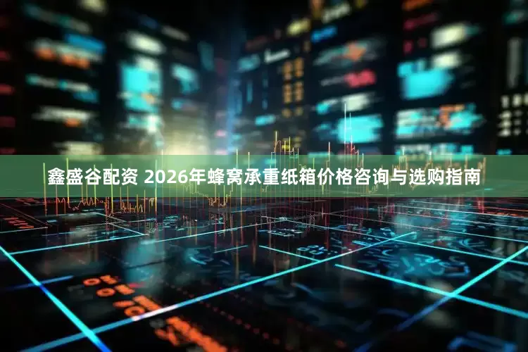 鑫盛谷配资 2026年蜂窝承重纸箱价格咨询与选购指南