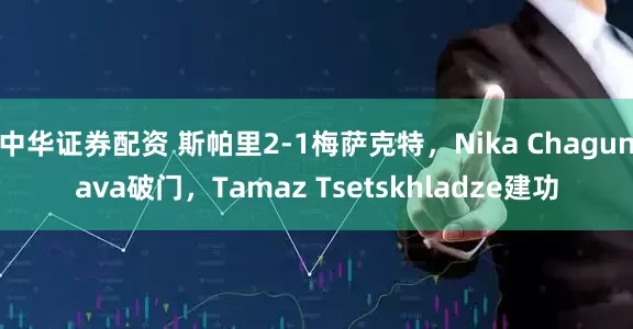 中华证券配资 斯帕里2-1梅萨克特，Nika Chagunava破门，Tamaz Tsetskhladze建功